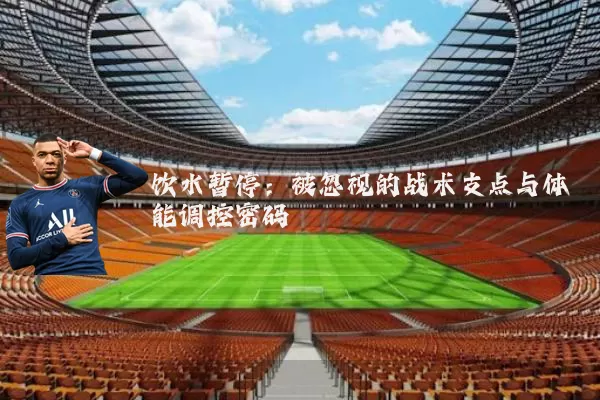 饮水暂停：被忽视的战术支点与体能调控密码